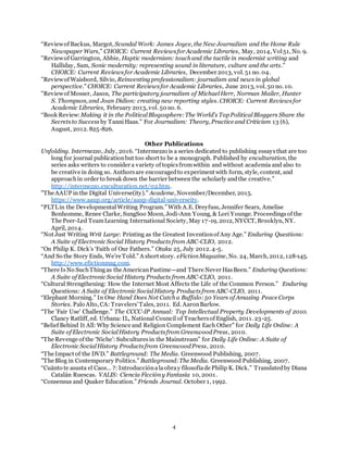 4
“Reviewof Backus, Margot, Scandal Work: James Joyce, the New Journalism and the Home Rule
Newspaper Wars,” CHOICE: Current ReviewsforAcademic Libraries, May, 2014, Vol51, No. 9.
"Reviewof Garrington, Abbie, Haptic modernism: touch and the tactile in modernist writing and
Halliday, Sam, Sonic modernity: representing sound in literature, culture and the arts."
CHOICE: Current Reviewsfor Academic Libraries, December 2013, vol. 51 no. 04.
"Reviewof Waisbord, Silvio, Reinventingprofessionalism: journalism and news in global
perspective." CHOICE: Current Reviewsfor Academic Libraries, June 2013, vol. 50 no. 10.
"Reviewof Mosser, Jason, The participatory journalism of MichaelHerr, Norman Mailer, Hunter
S. Thompson, and Joan Didion: creating new reporting styles. CHOICE: Current Reviewsfor
Academic Libraries, February 2013, vol. 50 no. 6.
“Book Review:Making it in the PoliticalBlogosphere:The World’s TopPoliticalBloggers Share the
Secretsto Success by TanniHaas.” For Journalism: Theory, Practice and Criticism 13 (6),
August, 2012. 825-826.
Other Publications
Unfolding. Intermezzo, July, 2016. “Intermezzo is a series dedicated to publishing essaysthat are too
long for journal publicationbut too short to be a monograph. Published by enculturation, the
series asks writers to consider a variety of topicsfromwithin and without academia and also to
be creative in doing so. Authorsare encouragedto experiment with form, style, content, and
approachin order to break down the barrier between the scholarly andthe creative.”
http://intermezzo.enculturation.net/02.htm.
"The AAUP in the Digital Universe(ity)." Academe, November/December, 2015.
https://www.aaup.org/article/aaup-digital-universeity.
“PLTLin the DevelopmentalWriting Program.” With A.E. Dreyfuss, Jennifer Sears, Amelise
Bonhomme, Renee Clarke, SungSoo Moon, Jodi-Ann Young, & Lori Younge. Proceedingsof the
The Peer-Led TeamLearning International Society, May 17-19, 2012, NYCCT, Brooklyn, NY.
April, 2014.
“Not Just Writing Writ Large: Printing as the Greatest Inventionof Any Age.” Enduring Questions:
A Suite of Electronic Social History Products from ABC-CLIO, 2012.
“On Philip K. Dick’s ‘Faith of Our Fathers.” Otaku 25, July 2012. 4-5.
“And So the Story Ends, We’re Told.” A short story. eFictionMagazine, No. 24, March, 2012, 128-145.
http://www.efictionmag.com.
“There IsNo SuchThingas the AmericanPastime—and There Never HasBeen.” Enduring Questions:
A Suite of Electronic Social History Products from ABC-CLIO, 2011.
“Cultural Strengthening: How the Internet Most Affects the Life of the Common Person.” Enduring
Questions: A Suite of Electronic SocialHistory Productsfrom ABC-CLIO, 2011.
“Elephant Morning.” In One Hand Does Not Catch a Buffalo:50 Years of Amazing Peace Corps
Stories. Palo Alto, CA: Travelers’Tales, 2011. Ed. AaronBarlow.
“The 'Fair Use' Challenge.” The CCCC-IP Annual: Top Intellectual Property Developments of 2010.
Clancy Ratliff, ed. Urbana: IL, National Council of Teachersof English, 2011. 23-25.
“Belief Behind It All: Why Science and Religion Complement Each Other” for Daily Life Online: A
Suite of Electronic SocialHistory Productsfrom GreenwoodPress, 2010.
“The Revenge of the ‘Niche’: Subculturesin the Mainstream” for Daily Life Online: A Suite of
Electronic SocialHistory Productsfrom GreenwoodPress, 2010.
“The Impact of the DVD.” Battleground: The Media. Greenwood Publishing, 2007.
”The Blog in Contemporary Politics.” Battleground:The Media. Greenwood Publishing, 2007.
“Cuánto te asusta el Caos… ?: Introducciónalaobray filosofíade Philip K. Dick.” Translatedby Diana
Catalán Ruescas. VALIS: Ciencia Ficcióny Fantasía 10, 2001.
“Consensus and Quaker Education.” Friends Journal. October 1, 1992.
 