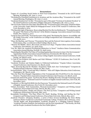 5
Presentations
“Legacy of a Lynching: Social Justice in First-Year Composition.” Presented at the AAUP Annual
Meeting, Washington, DC, June 17, 2016.
“Workshop for Potential Contributors to Academe and the Academe Blog.” Presented at the AAUP
Annual Meeting, Washington, DC, June 17, 2016.
“Academic Freedom Isn’t for Me.” Presented as part of the panel “Versionsof Academic Freedom” at
the AAUP Conference onthe State of Higher Education, Washington, DC, June 11, 2015.
“Devicesinthe Classroom:How Open ShouldWe Be?” Presentedaspart of the panel “StudentsOnline
at the University: Legal, Ethical & Pedagogical Issues” at the CUNY Annual IT Conference, New
York, December 5, 2014.
“The Bearable Light of Openness: RenovatingObsolete Peer ReviewBottlenecks.” Presentedaspart of
the panel “The Future of Peer Review” at the Modern Language Association Annual Convention,
Seattle, WA, January 5, 2012.
“Lying for Fun and Profit.” Presented as part of the panel “Reclaiming Our Spaces: Accessibility and
the Public University” at the Conference on College Composition and Communication, Atlanta,
GA, April8, 2011.
“Class, the Machine, and Thoreau.” Presentedat ‘Race and the Pastoral: Interrogation, Conversation,
Performance, Play,’aconference at Bard College, May 8, 2010.
“’Stuck in the Middle’: Dance, Movement, and Reservoir Dogs.” Popular Culture AssociationAnnual
Conference. NewOrleans, LA. April, 2009.
“Can We Ditch the Amateur/Professional Distinction in News?” Southern States Communication
AssociationAnnual Meeting. Norfolk, VA. April, 2009.
“Explodingthe Monolith:The Value of TeachingAppalachianLiterature in Inner-City Environments.”
Appalachian Studies AssociationAnnual Conference, Portsmouth, OH. March, 2009.
“The Rise of Process as Product.” New Jersey College English Association Annual Conference, South
Orange, NJ. March, 2009.
“A Tale of Two Prefaces: Joel Barlow and Walt Whitman.” CUNY IT Conference, New York, NY.
November, 2008.
“Academic Freedom and Student Rights in Politicized Institutions.” Popular Culture Association
Annual Conference, San Francisco, CA, March, 2008.
“Open Sourcing Beyond the Machine: Proprietary Walls Ain't Just Technological.” Computers &
Writing Annual Conference, Athens, GA. May, 2008.
Invited Panelist, “Why I Teach and Why It Matters.” NEA-AFT Higher Education Joint Conference,
Washington, DC. March, 2008.
“How the West Was Changed: Degradation of the Townspeople after World War II in the American
Western.” Popular Culture AssociationAnnual Conference, San Francisco, CA, March, 2008.
Created and chaired the panel, “Up From the Streets: Melding Diversity Through Technology in the
Writing Classroom.” National Council of Teachers of English Annual Conference, New York, NY,
November, 2007.
“Academic 2.0:MovingWeb Skills Into the Classroom,” Presentedat the NationalCouncil of Teachers
of English Annual Conference, New York, NY, November, 2007.
“Citizen Journalism: Web Communities, Physical Communities,” Computers and Writing Annual
Conference, Wayne State University, Detroit, MI, May, 2007.
Roundtable Participant: “Orality and Literacy: The Next 25 Years,” Computers and Writing Annual
Conference, Wayne State University, May, 2007.
Roundtable Participant: “The Place Where We Dwell: Reading, Writing, and Surfing the City,”
Computers and Writing Annual Conference, Wayne State University, Detroit, May, 2007.
Academic Freedom: Changing Realities, a series of three lectures headlining the Dean Shirley
Anderson Winter Conference at Portland Community College, Portland, OR in February, 2007:
“Faculty Rights and Responsibilities: Academic Freedom in a Changing Cultural Climate”;
“Academic Freedom:Students, the Institution, and the First Amendment”; “The Faculty, the Web,
and the People:Academic Freedom in the New Public Sphere.”
 