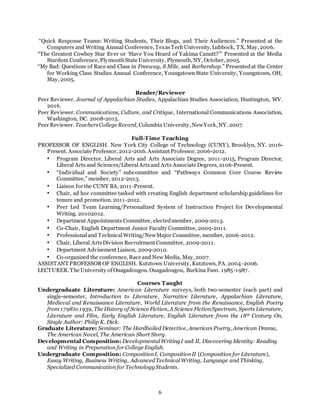 6
“Quick Response Teams: Writing Students, Their Blogs, and Their Audiences.” Presented at the
Computers and Writing Annual Conference, TexasTechUniversity, Lubbock, TX, May, 2006.
“The Greatest Cowboy Star Ever or ‘Have You Heard of Yakima Canutt?’” Presented at the Media
Stardom Conference, PlymouthState University, Plymouth, NY, October, 2005.
“My Bad: Questions of Race and Class in Freeway, 8 Mile, and Barbershop.” Presentedat the Center
for Working Class Studies Annual Conference, Youngstown State University, Youngstown, OH,
May, 2005.
Reader/Reviewer
Peer Reviewer. Journal of Appalachian Studies, Appalachian Studies Association, Huntington, WV.
2016.
Peer Reviewer. Communications, Culture, and Critique, International Communications Association,
Washington, DC. 2008-2015.
Peer Reviewer. TeachersCollege Record, Columbia University, NewYork, NY. 2007.
Full-Time Teaching
PROFESSOR OF ENGLISH. New York City College of Technology (CUNY), Brooklyn, NY. 2016-
Present. Associate Professor, 2012-2016. Assistant Professor, 2006-2012.
• Program Director, Liberal Arts and Arts Associate Degree, 2011-2015, Program Director,
Liberal Arts and Sciences/LiberalArtsand Arts Associate Degrees, 2106-Present.
• “Individual and Society” subcommittee and “Pathways Common Core Course Review
Committee,” member, 2012-2013.
• Liaison for the CUNY BA, 2011-Present.
• Chair, ad hoc committee tasked with creating English department scholarship guidelines for
tenure and promotion. 2011-2012.
• Peer Led Team Learning/Personalized System of Instruction Project for Developmental
Writing. 20102012.
• Department Appointments Committee, electedmember, 2009-2013.
• Co-Chair, English Department Junior Faculty Committee, 2009-2011.
• Professionaland TechnicalWriting/NewMajor Committee, member, 2006-2012.
• Chair, Liberal ArtsDivision Recruitment Committee, 2009-2011.
• Department Advisement Liaison, 2009-2010.
• Co-organized the conference, Race and New Media, May, 2007.
ASSISTANT PROFESSOR OF ENGLISH. Kutztown University, Kutztown, PA. 2004 -2006.
LECTURER. The University of Ouagadougou. Ouagadougou, Burkina Faso. 1985-1987.
Courses Taught
Undergraduate Literature: American Literature surveys, both two-semester (each part) and
single-semester, Introduction to Literature, Narrative Literature, Appalachian Literature,
Medieval and Renaissance Literature, World Literature from the Renaissance, English Poetry
from 1798to 1939, The History of Science Fiction, A Science FictionSpectrum, Sports Literature,
Literature and Film, Early English Literature, English Literature from the 18th Century On,
Single Author: Philip K. Dick.
Graduate Literature: Seminar: The Hardboiled Detective, American Poetry, American Drama,
The American Novel, The American Short Story.
Developmental Composition: DevelopmentalWritingI and II, Discovering Identity: Reading
and Writing in Preparation for College English.
Undergraduate Composition: CompositionI, CompositionII (Composition for Literature),
Essay Writing, Business Writing, AdvancedTechnicalWriting, Language and Thinking,
Specialized Communication for Technology Students.
 