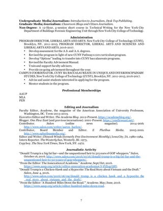 7
Undergraduate Media/Journalism: Introduction to Journalism, Desk Top Publishing.
Graduate Media/Journalism: Classroom Blogs and Citizen Journalism.
Non-Degree: A 12-Hour, 4-session short course in Technical Writing for the New York City
Department of Buildings Forensic Engineering Unit throughNew York City College ofTechnology.
Administration
PROGRAM DIRECTOR, LIBERAL ARTS AND ARTS. New York City College of Technology (CUNY),
Brooklyn, NY. 2011-2015. PROGRAM DIRECTOR, LIBERAL ARTS AND SCIENCES AND
LIBERAL ARTS ANDARTS, 2016-2017.
• Developassessment for the A.S. and A.A. degrees.
• Revisedthe program in light of new CUNY Pathwayscore curriculumprogram.
• Develop“Options” leading to transfer into CUNY baccalaureate programs.
• Revisedthe Faculty Advisement Manual.
• Trainand support faculty advisers.
• Provide on-going advisement throughout the year.
CAMPUS COORDINATOR, CUNY BA BACCALAUREATE IN UNIQUE AND INTERDISCIPLINARY
STUDES, New York City College of Technology (CUNY), Brooklyn, NY. 2011-2015. 2016-2017.
• Advise and assist students interested in applyingfor the program.
• Mentor students in the program.
Professional Memberships
AAUP
MLA
PEN
Editing and Journalism
Faculty Editor, Academe, the magazine of the American Association of University Professors,
Washington, DC. Term:2013-2019.
Executive Editor and Writer. The Academe Blog. 2012-Present. https://academeblog.org/.
Blogger. One Flew East (and previousincarnations). 2001-Present. https://onefleweast.net/.
Contributor. Salon (online news magazine). 2014-2016.
http://www.salon.com/writer/aaron_barlow/.
Contributor, Board Member and Editor. E Pluribus Media. 2005-2010.
http://www.epluribusmedia.org/.
Editor and Writer. Chinook Winds (formerly Free Environment Monthly), Iowa City, IA. 1980-1984.
Intern Reporter. The Westerly Sun, Westerly, RI. 1975.
Copyboy. The New YorkTimes, New York, NY. 1972.
Journalistic Activity
“Donald Trumpis a big fat liar—and the unquestioned heir to 50 yearsof GOP whoppers.” Salon,
October 16, 2016. http://www.salon.com/2016/10/16/donald-trump-is-a-big-fat-liar-and-the-
unquestioned-heir-to-50-years-of-gop-whoppers/.
“From the Editor: The Annexationof Academia.” Academe, Sept/Oct, 2016.
https://www.aaup.org/article/editor-annexation-academia#.V-PiZogrLRY.
"Donald Trumpis a Chicken-Hawk and a Hypocrite:The RealStory about Vietnam and the Draft."
Salon, June 4, 2016.
http://www.salon.com/2016/06/04/donald_trump_is_a_chicken_hawk_and_a_hypocrite_the
_real_story_about_vietnam_and_the_draft/.
"From the Editor: 'A Hundred Miles Down the Road.'" Academe, May/June, 2016.
https://www.aaup.org/article/editor-hundred-miles-down-road.
 