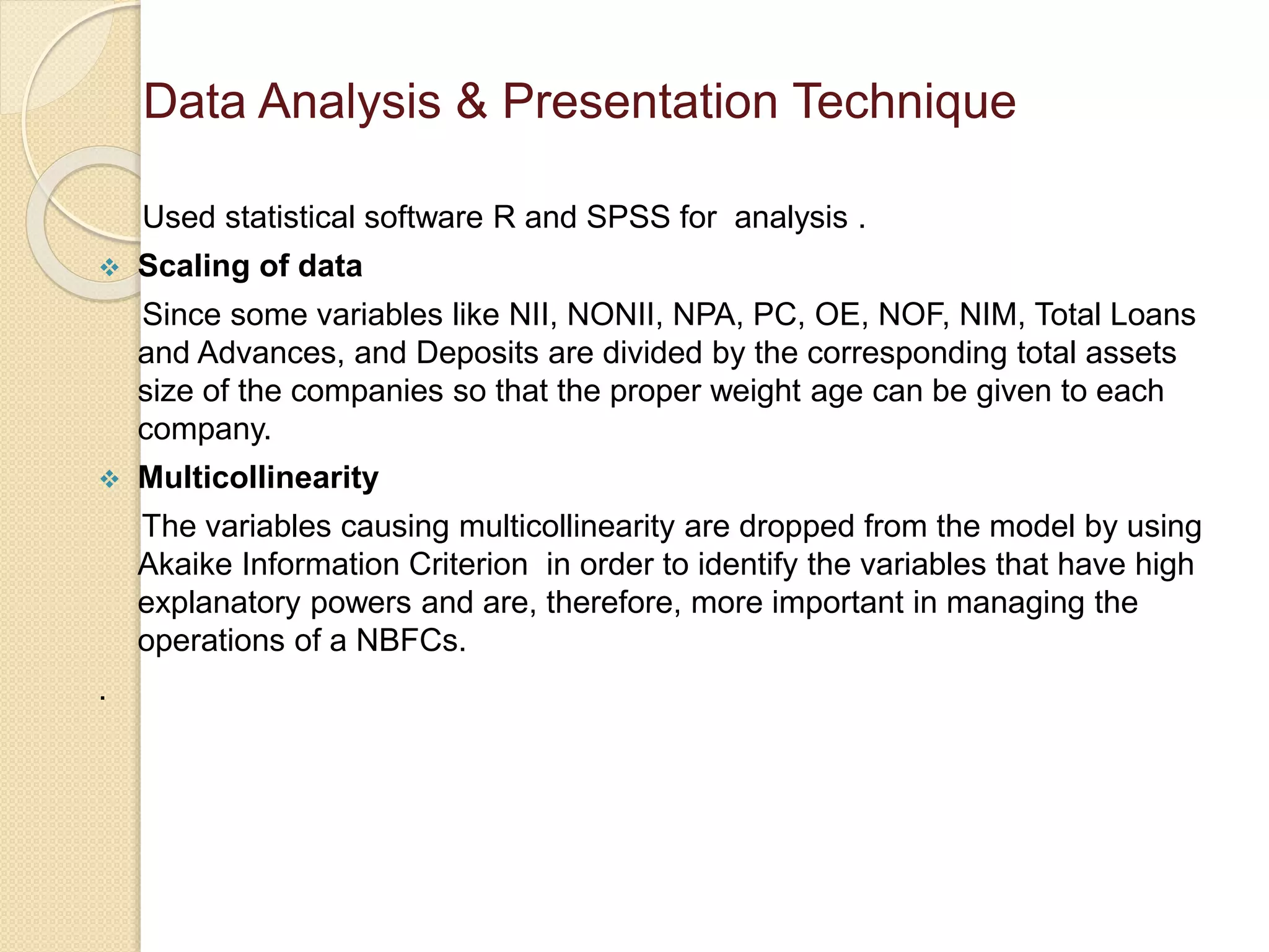 Used statistical software R and SPSS for analysis .
 Scaling of data
Since some variables like NII, NONII, NPA, PC, OE, NOF, NIM, Total Loans
and Advances, and Deposits are divided by the corresponding total assets
size of the companies so that the proper weight age can be given to each
company.
 Multicollinearity
The variables causing multicollinearity are dropped from the model by using
Akaike Information Criterion in order to identify the variables that have high
explanatory powers and are, therefore, more important in managing the
operations of a NBFCs.
.
Data Analysis & Presentation Technique
 