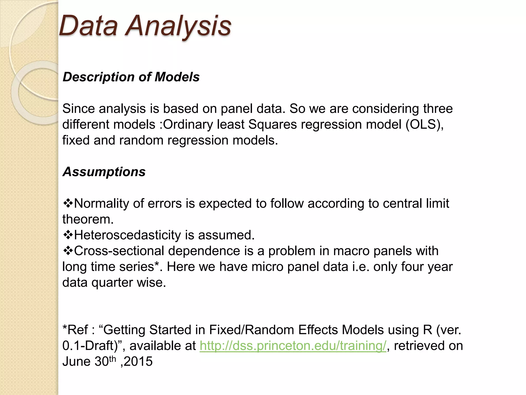 Data Analysis
Description of Models
Since analysis is based on panel data. So we are considering three
different models :Ordinary least Squares regression model (OLS),
fixed and random regression models.
Assumptions
Normality of errors is expected to follow according to central limit
theorem.
Heteroscedasticity is assumed.
Cross-sectional dependence is a problem in macro panels with
long time series*. Here we have micro panel data i.e. only four year
data quarter wise.
*Ref : “Getting Started in Fixed/Random Effects Models using R (ver.
0.1-Draft)”, available at http://dss.princeton.edu/training/, retrieved on
June 30th ,2015
 