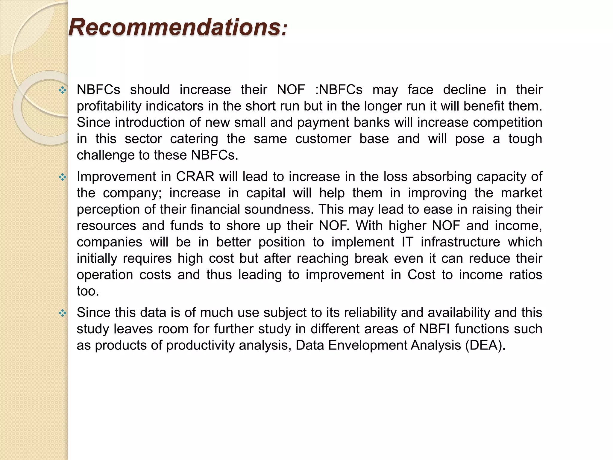 Recommendations:
 NBFCs should increase their NOF :NBFCs may face decline in their
profitability indicators in the short run but in the longer run it will benefit them.
Since introduction of new small and payment banks will increase competition
in this sector catering the same customer base and will pose a tough
challenge to these NBFCs.
 Improvement in CRAR will lead to increase in the loss absorbing capacity of
the company; increase in capital will help them in improving the market
perception of their financial soundness. This may lead to ease in raising their
resources and funds to shore up their NOF. With higher NOF and income,
companies will be in better position to implement IT infrastructure which
initially requires high cost but after reaching break even it can reduce their
operation costs and thus leading to improvement in Cost to income ratios
too.
 Since this data is of much use subject to its reliability and availability and this
study leaves room for further study in different areas of NBFI functions such
as products of productivity analysis, Data Envelopment Analysis (DEA).
 