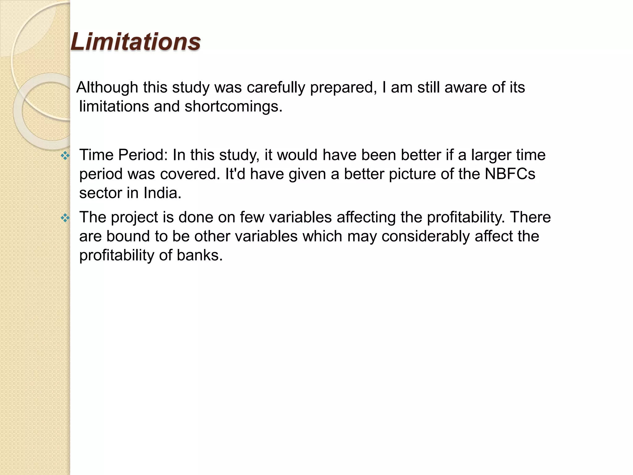Limitations
Although this study was carefully prepared, I am still aware of its
limitations and shortcomings.
 Time Period: In this study, it would have been better if a larger time
period was covered. It'd have given a better picture of the NBFCs
sector in India.
 The project is done on few variables affecting the profitability. There
are bound to be other variables which may considerably affect the
profitability of banks.
 
