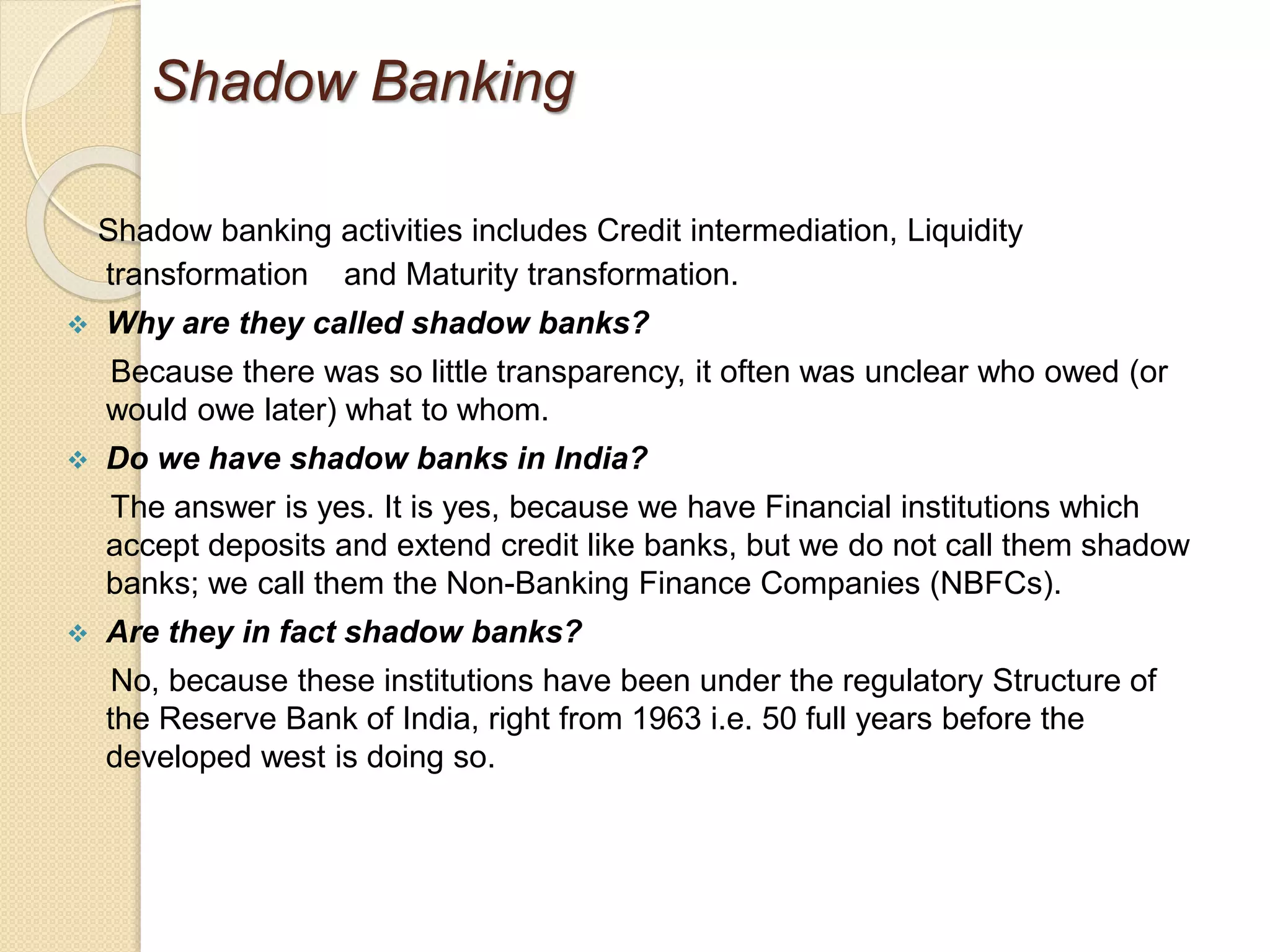 Shadow Banking
Shadow banking activities includes Credit intermediation, Liquidity
transformation and Maturity transformation.
 Why are they called shadow banks?
Because there was so little transparency, it often was unclear who owed (or
would owe later) what to whom.
 Do we have shadow banks in India?
The answer is yes. It is yes, because we have Financial institutions which
accept deposits and extend credit like banks, but we do not call them shadow
banks; we call them the Non-Banking Finance Companies (NBFCs).
 Are they in fact shadow banks?
No, because these institutions have been under the regulatory Structure of
the Reserve Bank of India, right from 1963 i.e. 50 full years before the
developed west is doing so.
 