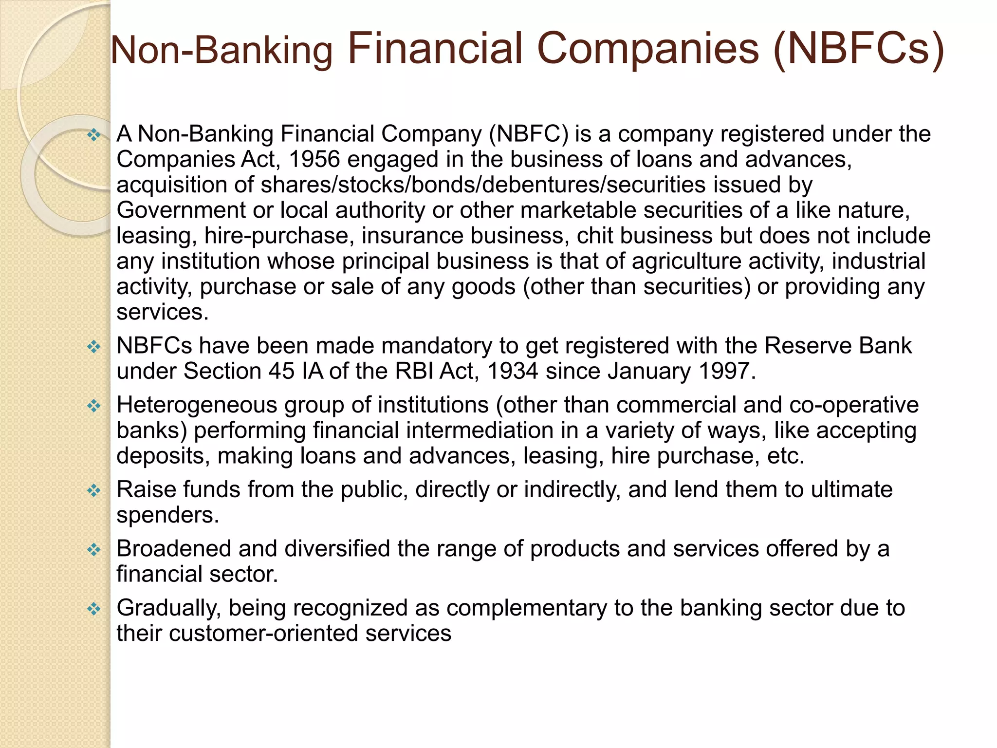 Non-Banking Financial Companies (NBFCs)
 A Non-Banking Financial Company (NBFC) is a company registered under the
Companies Act, 1956 engaged in the business of loans and advances,
acquisition of shares/stocks/bonds/debentures/securities issued by
Government or local authority or other marketable securities of a like nature,
leasing, hire-purchase, insurance business, chit business but does not include
any institution whose principal business is that of agriculture activity, industrial
activity, purchase or sale of any goods (other than securities) or providing any
services.
 NBFCs have been made mandatory to get registered with the Reserve Bank
under Section 45 IA of the RBI Act, 1934 since January 1997.
 Heterogeneous group of institutions (other than commercial and co-operative
banks) performing financial intermediation in a variety of ways, like accepting
deposits, making loans and advances, leasing, hire purchase, etc.
 Raise funds from the public, directly or indirectly, and lend them to ultimate
spenders.
 Broadened and diversified the range of products and services offered by a
financial sector.
 Gradually, being recognized as complementary to the banking sector due to
their customer-oriented services
 