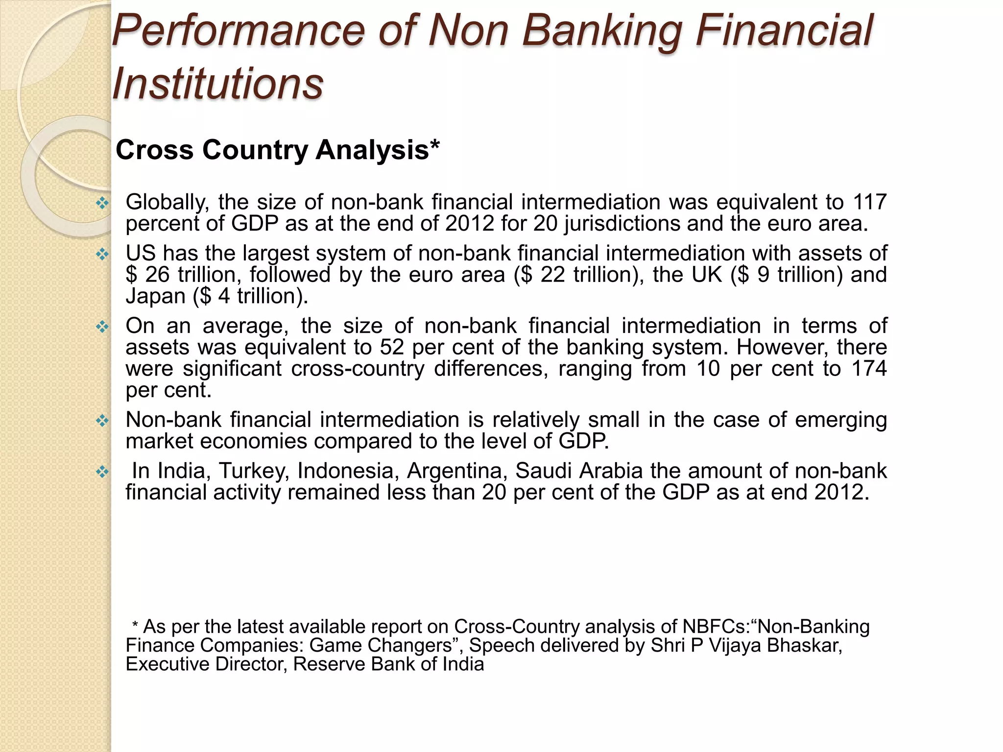 Performance of Non Banking Financial
Institutions
Cross Country Analysis*
 Globally, the size of non-bank financial intermediation was equivalent to 117
percent of GDP as at the end of 2012 for 20 jurisdictions and the euro area.
 US has the largest system of non-bank financial intermediation with assets of
$ 26 trillion, followed by the euro area ($ 22 trillion), the UK ($ 9 trillion) and
Japan ($ 4 trillion).
 On an average, the size of non-bank financial intermediation in terms of
assets was equivalent to 52 per cent of the banking system. However, there
were significant cross-country differences, ranging from 10 per cent to 174
per cent.
 Non-bank financial intermediation is relatively small in the case of emerging
market economies compared to the level of GDP.
 In India, Turkey, Indonesia, Argentina, Saudi Arabia the amount of non-bank
financial activity remained less than 20 per cent of the GDP as at end 2012.
* As per the latest available report on Cross-Country analysis of NBFCs:“Non-Banking
Finance Companies: Game Changers”, Speech delivered by Shri P Vijaya Bhaskar,
Executive Director, Reserve Bank of India
 