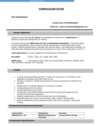 [DOCUMENT TITLE]
Profile
Professional Experience Summary
Professional Qualification
Career Objective
CURRICULUM VITAE
NITI SRIVASTAVA
Contact No:+919730046835
Email Id : neeti.srivastava920@gmail.com
Exploring and continuing 2.7 years of knowledge and experience in Mainframe for
Analysis, Coding and Maintenance & Testing.
Currently working with IBM India Pvt Ltd. as Application Developer. Proven the ability
to work independently and as a team member by working on certain grey areas of the
project. Seeking opportunities to develop new skill set where I can effectively contribute my
skills that offer professional growth and contributing my best to the organization I work for.
Total Experience: 2.7 years (Application Development in Mainframe)
Key Skills : Cobol , CICS, JCL, VSAM, DB2, UNIX
Utility Tool : Tracemaster, Spufi, CSS Tool, Dumpmaster, Endeavor, INSYNC, QMF,
TSO, ISPF/PDF, Remedy, CA7 scheduler.
• A result oriented professional with 2.7 years of experience in IT Industry, as an
Application Developer with IBM India Pvt Ltd.
• Develop / Analyzed / Design documents for several enhancement & Maintenance
projects.
• Solved Online and Batch Abends for Production incidents.
• Creates/Reviews the Test plans.
• Created Estimation Documents.
• Coordination with Onsite Members and Client for requirement gathering and
functional & technical negotiation.
• Seeking opportunities to work on latest and new technologies.
• Excellent spoken & written communication skills, problem solving skills.
• Good understanding various phases of SDLC with focus on Design, Coding and
Testing.
Organization Designation Duration
IBM India Pvt . Ltd. Mainframe Application
Developer
January 2013 to till date
 