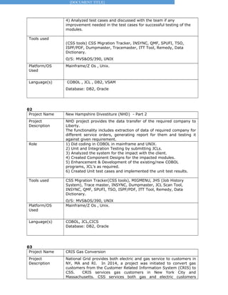 [DOCUMENT TITLE]
4) Analyzed test cases and discussed with the team if any
improvement needed in the test cases for successful testing of the
modules.
Tools used
(CSS tools) CSS Migration Tracker, INSYNC, QMF, SPUFI, TSO,
ISPF/PDF, Dumpmaster, Tracemaster, ITT Tool, Remedy, Data
Dictionary.
O/S: MVS&OS/390, UNIX
Platform/OS
Used
Mainframe/Z Os , Unix.
Language(s) COBOL , JCL , DB2, VSAM
Database: DB2, Oracle
02
Project Name New Hampshire Divestiture (NHD) - Part 2
Project
Description
NHD project provides the data transfer of the required company to
Liberty.
The functionality includes extraction of data of required company for
different service orders, generating report for them and testing it
against given requirement.
Role 1) Did coding in COBOL in mainframe and UNIX.
2) Unit and Integration Testing by submitting JCLs.
3) Analyzed the system for the impact with the client.
4) Created Component Designs for the impacted modules.
5) Enhancement & Development of the existing/new COBOL
programs, JCL’s as required.
6) Created Unit test cases and implemented the unit test results.
Tools used CSS Migration Tracker(CSS tools), MIGMENU, JHS (Job History
System), Trace master, INSYNC, Dumpmaster, JCL Scan Tool,
INSYNC, QMF, SPUFI, TSO, ISPF/PDF, ITT Tool, Remedy, Data
Dictionary.
O/S: MVS&OS/390, UNIX
Platform/OS
Used
Mainframe/Z Os , Unix.
Language(s) COBOL, JCL,CICS
Database: DB2, Oracle
03
Project Name CRIS Gas Conversion
Project
Description
National Grid provides both electric and gas service to customers in
NY, MA and RI. In 2014, a project was initiated to convert gas
customers from the Customer Related Information System (CRIS) to
CSS. CRIS services gas customers in New York City and
Massachusetts. CSS services both gas and electric customers
 