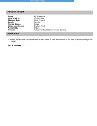 [DOCUMENT TITLE]
Personal Snippet
Declaration
Name Niti Srivastava
Date of Birth 27-09-1990
Place of Birth Uttar Pradesh
Gender Female
Marital Status Single
Languages Known English, Hindi
Nationality Indian
Hobbies Casual reader, Listening music, Dancing
I hereby declare that the information stated above is true and correct to the best of my knowledge and
belief.
Niti Srivastava
 