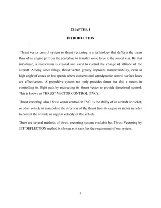 1
CHAPTER 1
INTRODUCTION
.
Thrust vector control system or thrust vectoring is a technology that deflects the mean
flow of an engine jet from the centerline to transfer some force to the aimed axis. By that
imbalance, a momentum is created and used to control the change of attitude of the
aircraft. Among other things, thrust vector greatly improves maneuverability, even at
high angle of attack or low speeds where conventional aerodynamic control surface loses
are effectiveness. A propulsive system not only provides thrust but also a means in
controlling its flight path by redirecting its thrust vector to provide directional control.
This is known as THRUST VECTOR CONTROL (TVC).
Thrust vectoring, also Thrust vector control or TVC, is the ability of an aircraft or rocket,
or other vehicle to manipulate the direction of the thrust from its engine or motor in order
to control the attitude or angular velocity of the vehicle
There are several methods of thrust vectoring system available but Thrust Vectoring by
JET DEFLECTION method is chosen as it satisfies the requirement of our system.
 