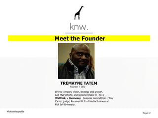 Meet the Founder
TREMAYNE TATEM
#followthegiraffe
Page: 2
Drives company vision, strategy and growth.
Led MVP efforts; and became finalist in 2015
WeWork x Hennessy business competition. (Troy
Carter, judge) Received M.S. of Media Business at
Full Sail University.
Founder + CEO
 