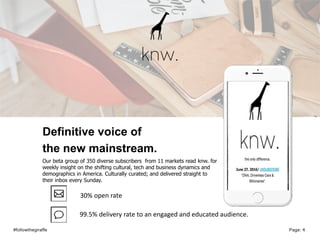 #followthegiraffe Page: 4
Definitive voice of
the new mainstream.
Our beta group of 350 diverse subscribers from 11 markets read knw. for
weekly insight on the shifting cultural, tech and business dynamics and
demographics in America. Culturally curated; and delivered straight to
their inbox every Sunday.
30% open rate
99.5% delivery rate to an engaged and educated audience.
 