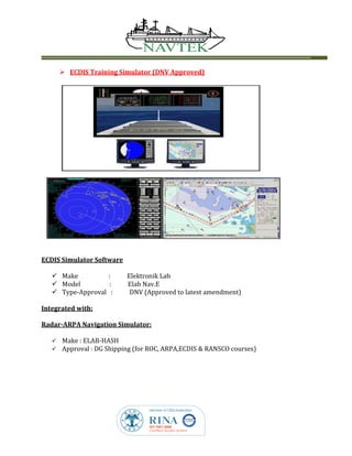  ECDIS Training Simulator (DNV Approved)
ECDIS Simulator Software
 Make : Elektronik Lab
 Model : Elab Nav.E
 Type-Approval : DNV (Approved to latest amendment)
Integrated with:
Radar-ARPA Navigation Simulator:
 Make : ELAB-HASH
 Approval : DG Shipping (for ROC, ARPA,ECDIS & RANSCO courses)
 