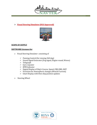  Visual Steering Simulator (DGS Approved)
SCOPE OF SUPPLY
SOFTWARE Licenses for:
 Visual Steering Simulator consisting of
 Panning Control (for viewing 360 deg)
 Sound Signal Generator (Fog signal, Engine sound, Waves)
 Telegraph
 Gyro repeater
 RPM Indicator
 Digital Display of Ship’s Course, Speed, CMG,SMG, ROT
 Provision for Atmospheric changes (Wind & Current)
 Chart Display with Own ship position updates
 Steering Wheel
 
