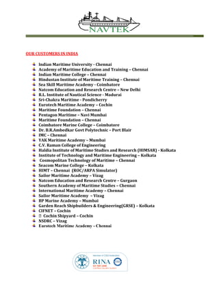 OUR CUSTOMERS IN INDIA
Indian Maritime University - Chennai
Academy of Maritime Education and Training – Chennai
Indian Maritime College – Chennai
Hindustan Institute of Maritime Training – Chennai
Sea Skill Maritime Academy - Coimbatore
Natcom Education and Research Centre – New Delhi
R.L. Institute of Nautical Science - Madurai
Sri-Chakra Maritime - Pondicherry
Eurotech Maritime Academy – Cochin
Maritime Foundation – Chennai
Pentagon Maritime – Navi Mumbai
Maritime Foundation – Chennai
Coimbatore Marine College – Coimbatore
Dr. B.R.Ambedkar Govt Polytechnic – Port Blair
IMC – Chennai
YAK Maritime Academy – Mumbai
C.V. Raman College of Engineering
Haldia Institute of Maritime Studies and Research (HIMSAR) - Kolkata
Institute of Technology and Maritime Engineering – Kolkata
Cosmopolitan Technology of Maritime – Chennai
Seacom Marine College – Kolkata
HIMT – Chennai (ROC/ARPA Simulator)
Sailor Maritime Academy – Vizag
Natcom Education and Research Centre – Gurgaon
Southern Academy of Maritime Studies – Chennai
International Maritime Academy – Chennai
Sailor Maritime Academy – Vizag
BP Marine Academy – Mumbai
Garden Reach Shipbuilders & Engineering(GRSE) – Kolkata
CIFNET – Cochin
Cochin Shipyard – Cochin
NSDRC – Vizag
Eurotech Maritime Academy - Chennai
 
