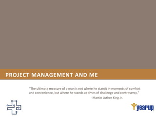 PROJECT MANAGEMENT AND ME
“The ultimate measure of a man is not where he stands in moments of comfort
and convenience, but where he stands at times of challenge and controversy.”
-Martin Luther King Jr.
 