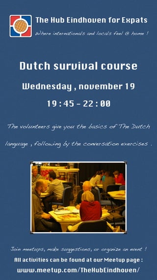 The Hub Eindhoven for Expats 
Where internationals and locals feel @ home ! 
Dutch survival course 
Wednesday , november 19 
19 : 45 - 22 : 00 
The volunteers give you the basics of The Dutch 
language , following by the conversation exercises . 
Join meetups, make suggestions, or organize an event ! 
All activities can be found at our Meetup page : 
www.meetup.com/TheHubEindhoven/ 
 
