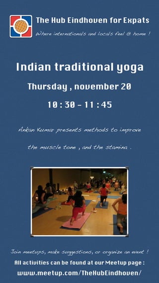 The Hub Eindhoven for Expats 
Where internationals and locals feel @ home ! 
Indian traditional yoga 
Thursday , november 20 
10 : 30 - 11 : 45 
Ankan Kumar presents methods to improve 
the muscle tone , and the stamina . 
Join meetups, make suggestions, or organize an event ! 
All activities can be found at our Meetup page : 
www.meetup.com/TheHubEindhoven/ 
 