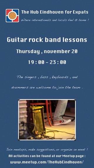 The Hub Eindhoven for Expats 
Where internationals and locals feel @ home ! 
Guitar rock band lessons 
Thursday , november 20 
19 : 00 - 23 : 00 
The singers , bass , keyboards , and 
drummers are welcome to join the team . 
Join meetups, make suggestions, or organize an event ! 
All activities can be found at our Meetup page : 
www.meetup.com/TheHubEindhoven/ 
 