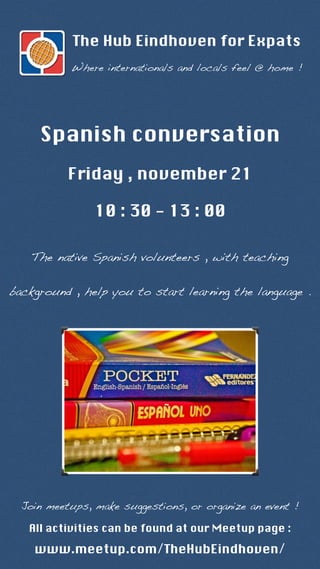 The Hub Eindhoven for Expats 
Where internationals and locals feel @ home ! 
Spanish conversation 
Friday , november 21 
10 : 30 - 13 : 00 
The native Spanish volunteers , with teaching 
background , help you to start learning the language . 
Join meetups, make suggestions, or organize an event ! 
All activities can be found at our Meetup page : 
www.meetup.com/TheHubEindhoven/ 
 