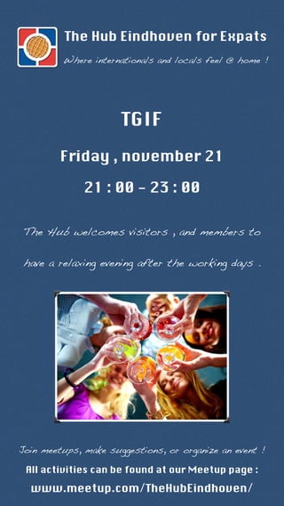 The Hub Eindhoven for Expats 
Where internationals and locals feel @ home ! 
TGIF 
Friday , november 21 
21 : 00 - 23 : 00 
The Hub welcomes visitors , and members to 
have a relaxing evening after the working days . 
Join meetups, make suggestions, or organize an event ! 
All activities can be found at our Meetup page : 
www.meetup.com/TheHubEindhoven/ 
 