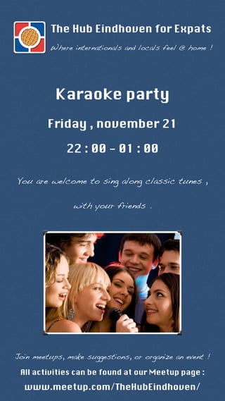 The Hub Eindhoven for Expats 
Where internationals and locals feel @ home ! 
Karaoke party 
Friday , november 21 
22 : 00 - 01 : 00 
You are welcome to sing along classic tunes , 
with your friends . 
Join meetups, make suggestions, or organize an event ! 
All activities can be found at our Meetup page : 
www.meetup.com/TheHubEindhoven/ 
 