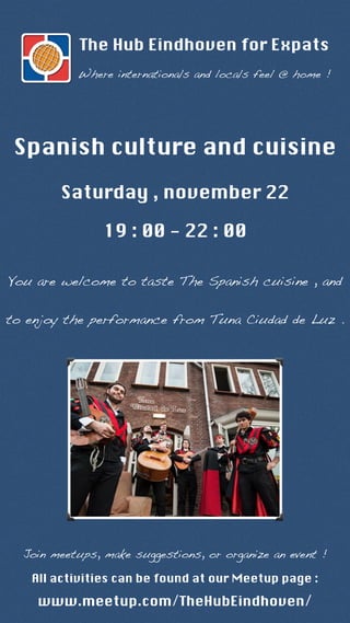 The Hub Eindhoven for Expats 
Where internationals and locals feel @ home ! 
Spanish culture and cuisine 
Saturday , november 22 
19 : 00 - 22 : 00 
You are welcome to taste The Spanish cuisine , and 
to enjoy the performance from Tuna Ciudad de Luz . 
Join meetups, make suggestions, or organize an event ! 
All activities can be found at our Meetup page : 
www.meetup.com/TheHubEindhoven/ 
 