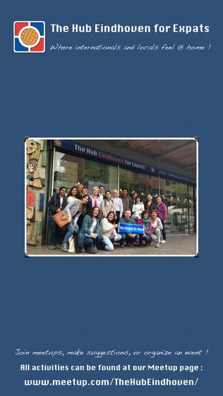 The Hub Eindhoven for Expats 
Where internationals and locals feel @ home ! 
Join meetups, make suggestions, or organize an event ! 
All activities can be found at our Meetup page : 
www.meetup.com/TheHubEindhoven/ 
