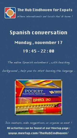 The Hub Eindhoven for Expats 
Where internationals and locals feel @ home ! 
Spanish conversation 
Monday , november 17 
19 : 45 - 22 : 00 
The native Spanish volunteers , with teaching 
background , help you to start learning the language . 
Join meetups, make suggestions, or organize an event ! 
All activities can be found at our Meetup page : 
www.meetup.com/TheHubEindhoven/ 
 