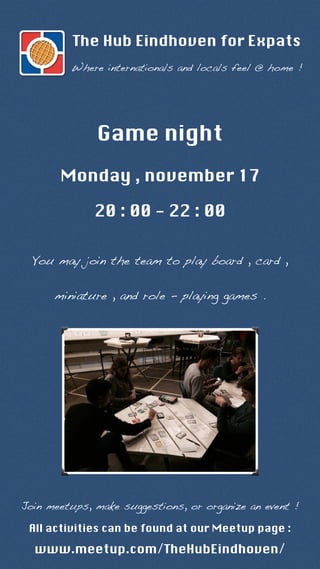 The Hub Eindhoven for Expats 
Where internationals and locals feel @ home ! 
Game night 
Monday , november 17 
20 : 00 - 22 : 00 
You may join the team to play board , card , 
miniature , and role - playing games . 
Join meetups, make suggestions, or organize an event ! 
All activities can be found at our Meetup page : 
www.meetup.com/TheHubEindhoven/ 
 