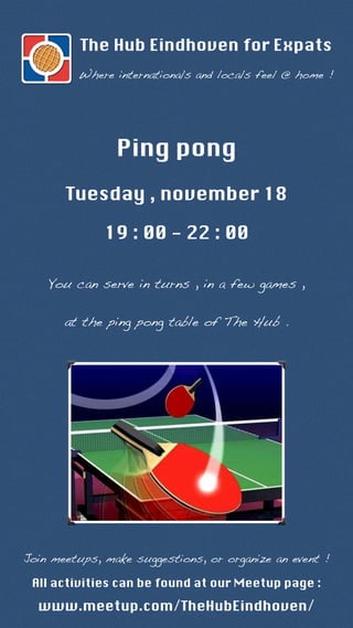 The Hub Eindhoven for Expats 
Where internationals and locals feel @ home ! 
Ping pong 
Tuesday , november 18 
19 : 00 - 22 : 00 
You can serve in turns , in a few games , 
at the ping pong table of The Hub . 
Join meetups, make suggestions, or organize an event ! 
All activities can be found at our Meetup page : 
www.meetup.com/TheHubEindhoven/ 
 