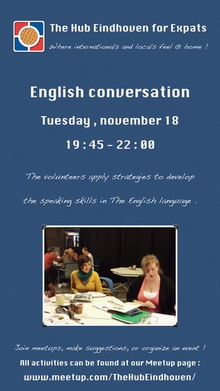 The Hub Eindhoven for Expats 
Where internationals and locals feel @ home ! 
English conversation 
Tuesday , november 18 
19 : 45 - 22 : 00 
The volunteers apply strategies to develop 
the speaking skills in The English language . 
Join meetups, make suggestions, or organize an event ! 
All activities can be found at our Meetup page : 
www.meetup.com/TheHubEindhoven/ 
 