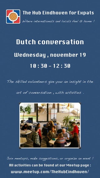The Hub Eindhoven for Expats 
Where internationals and locals feel @ home ! 
Dutch conversation 
Wednesday , november 19 
10 : 30 - 12 : 30 
The skilled volunteers give you an insight in the 
art of conversation , with activities . 
Join meetups, make suggestions, or organize an event ! 
All activities can be found at our Meetup page : 
www.meetup.com/TheHubEindhoven/ 
 