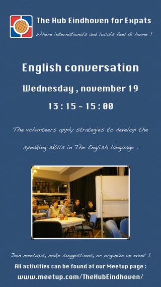 The Hub Eindhoven for Expats 
Where internationals and locals feel @ home ! 
English conversation 
Wednesday , november 19 
13 : 15 - 15 : 00 
The volunteers apply strategies to develop the 
speaking skills in The English language . 
Join meetups, make suggestions, or organize an event ! 
All activities can be found at our Meetup page : 
www.meetup.com/TheHubEindhoven/ 
 