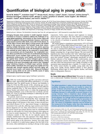 Quantification of biological aging in young adults
Daniel W. Belskya,b,1
, Avshalom Caspic,d,e,f
, Renate Houtsc
, Harvey J. Cohena
, David L. Corcorane
, Andrea Danesef,g
,
HonaLee Harringtonc
, Salomon Israelh
, Morgan E. Levinei
, Jonathan D. Schaeferc
, Karen Sugdenc
, Ben Williamsc
,
Anatoli I. Yashinb
, Richie Poultonj
, and Terrie E. Moffittc,d,e,f
a
Department of Medicine, Duke University School of Medicine, Durham, NC 27710; b
Social Science Research Institute, Duke University, Durham, NC 27708;
c
Department of Psychology & Neuroscience, Duke University, Durham, NC 27708; d
Department of Psychiatry & Behavioral Sciences, Duke University
School of Medicine, Durham, NC 27708; e
Center for Genomic and Computational Biology, Duke University, Durham, NC 27708; f
Social, Genetic, &
Developmental Psychiatry Research Centre, Institute of Psychiatry, Kings College London, London SE5 8AF, United Kingdom; g
Department of Child &
Adolescent Psychiatry, Institute of Psychiatry, King’s College London, London SE5 8AF, United Kingdom; h
Department of Psychology, The Hebrew
University of Jerusalem, Jerusalem 91905, Israel; i
Department of Human Genetics, Gonda Research Center, David Geffen School of Medicine, University of
California, Los Angeles, CA 90095; and j
Department of Psychology, University of Otago, Dunedin 9016, New Zealand
Edited by Bruce S. McEwen, The Rockefeller University, New York, NY, and approved June 1, 2015 (received for review March 30, 2015)
Antiaging therapies show promise in model organism research.
Translation to humans is needed to address the challenges of an
aging global population. Interventions to slow human aging will
need to be applied to still-young individuals. However, most human
aging research examines older adults, many with chronic disease. As
a result, little is known about aging in young humans. We studied
aging in 954 young humans, the Dunedin Study birth cohort,
tracking multiple biomarkers across three time points spanning
their third and fourth decades of life. We developed and validated
two methods by which aging can be measured in young adults,
one cross-sectional and one longitudinal. Our longitudinal mea-
sure allows quantification of the pace of coordinated physiological
deterioration across multiple organ systems (e.g., pulmonary,
periodontal, cardiovascular, renal, hepatic, and immune function).
We applied these methods to assess biological aging in young
humans who had not yet developed age-related diseases. Young
individuals of the same chronological age varied in their “biological
aging” (declining integrity of multiple organ systems). Already,
before midlife, individuals who were aging more rapidly were less
physically able, showed cognitive decline and brain aging, self-
reported worse health, and looked older. Measured biological
aging in young adults can be used to identify causes of aging
and evaluate rejuvenation therapies.
biological aging | cognitive aging | aging | healthspan | geroscience
By 2050, the world population aged 80 y and above will more
than triple, approaching 400 million individuals (1, 2). As the
population ages, the global burden of disease and disability is
rising (3). From the fifth decade of life, advancing age is asso-
ciated with an exponential increase in burden from many different
chronic conditions (Fig. 1). The most effective means to reduce
disease burden and control costs is to delay this progression by
extending healthspan, years of life lived free of disease and dis-
ability (4). A key to extending healthspan is addressing the prob-
lem of aging itself (5–8).
At present, much research on aging is being carried out with
animals and older humans. Paradoxically, these seemingly sen-
sible strategies pose translational difficulties. The difficulty with
studying aging in old humans is that many of them already have
age-related diseases (9–11). Age-related changes to physiology
accumulate from early life, affecting organ systems years before
disease diagnosis (12–15). Thus, intervention to reverse or delay
the march toward age-related diseases must be scheduled while
people are still young (16). Early interventions to slow aging can
be tested in model organisms (17, 18). The difficulty with these
nonhuman models is that they do not typically capture the
complex multifactorial risks and exposures that shape human
aging. Moreover, whereas animals’ brief lives make it feasible to
study animal aging in the laboratory, humans’ lives span many
years. A solution is to study human aging in the first half of the
life course, when individuals are starting to diverge in their aging
trajectories, before most diseases (and regimens to manage
them) become established. The main obstacle to studying aging
before old age—and before the onset of age-related diseases—
is the absence of methods to quantify the Pace of Aging in
young humans.
We studied aging in a population-representative 1972–1973 birth
cohort of 1,037 young adults followed from birth to age 38 y with
95% retention: the Dunedin Study (SI Appendix). When they were
38 y old, we examined their physiologies to test whether this young
population would show evidence of individual variation in aging
despite remaining free of age-related disease. We next tested the
hypothesis that cohort members with “older” physiologies at age 38
had actually been aging faster than their same chronologically aged
peers who retained “younger” physiologies; specifically, we tested
whether indicators of the integrity of their cardiovascular, meta-
bolic, and immune systems, their kidneys, livers, gums, and lungs,
and their DNA had deteriorated more rapidly according to mea-
surements taken repeatedly since a baseline 12 y earlier at age 26.
We further tested whether, by midlife, young adults who were
aging more rapidly already exhibited deficits in their physical
functioning, showed signs of early cognitive decline, and looked
older to independent observers.
Results
Are Young Adults Aging at Different Rates? Measuring the aging pro-
cess is controversial. Candidate biomarkers of aging are numerous,
Significance
The global population is aging, driving up age-related disease
morbidity. Antiaging interventions are needed to reduce the
burden of disease and protect population productivity. Young
people are the most attractive targets for therapies to extend
healthspan (because it is still possible to prevent disease in the
young). However, there is skepticism about whether aging
processes can be detected in young adults who do not yet have
chronic diseases. Our findings indicate that aging processes can
be quantified in people still young enough for prevention of
age-related disease, opening a new door for antiaging thera-
pies. The science of healthspan extension may be focused on
the wrong end of the lifespan; rather than only studying old
humans, geroscience should also study the young.
Author contributions: D.W.B., A.C., R.P., and T.E.M. designed research; D.W.B., A.C., R.H.,
H.J.C., D.L.C., A.D., H.H., S.I., M.E.L., J.D.S., K.S., B.W., A.I.Y., R.P., and T.E.M. performed
research; M.E.L. contributed new reagents/analytic tools; D.W.B., A.C., R.H., H.H., and
T.E.M. analyzed data; and D.W.B., A.C., and T.E.M. wrote the paper.
The authors declare no conflict of interest.
This article is a PNAS Direct Submission.
Freely available online through the PNAS open access option.
1
To whom correspondence should be addressed. Email: dbelsky@duke.edu.
This article contains supporting information online at www.pnas.org/lookup/suppl/doi:10.
1073/pnas.1506264112/-/DCSupplemental.
www.pnas.org/cgi/doi/10.1073/pnas.1506264112 PNAS Early Edition | 1 of 7
MEDICALSCIENCESPSYCHOLOGICALAND
COGNITIVESCIENCES
PNASPLUS
 