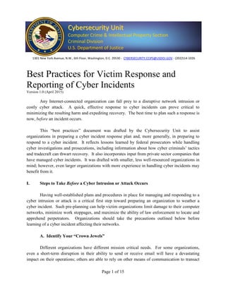 Page 1 of 15
Best Practices for Victim Response and
Reporting of Cyber Incidents
Version 1.0 (April 2015)
Any Internet-connected organization can fall prey to a disruptive network intrusion or
costly cyber attack. A quick, effective response to cyber incidents can prove critical to
minimizing the resulting harm and expediting recovery. The best time to plan such a response is
now, before an incident occurs.
This “best practices” document was drafted by the Cybersecurity Unit to assist
organizations in preparing a cyber incident response plan and, more generally, in preparing to
respond to a cyber incident. It reflects lessons learned by federal prosecutors while handling
cyber investigations and prosecutions, including information about how cyber criminals’ tactics
and tradecraft can thwart recovery. It also incorporates input from private sector companies that
have managed cyber incidents. It was drafted with smaller, less well-resourced organizations in
mind; however, even larger organizations with more experience in handling cyber incidents may
benefit from it.
I. Steps to Take Before a Cyber Intrusion or Attack Occurs
Having well-established plans and procedures in place for managing and responding to a
cyber intrusion or attack is a critical first step toward preparing an organization to weather a
cyber incident. Such pre-planning can help victim organizations limit damage to their computer
networks, minimize work stoppages, and maximize the ability of law enforcement to locate and
apprehend perpetrators. Organizations should take the precautions outlined below before
learning of a cyber incident affecting their networks.
A. Identify Your “Crown Jewels”
Different organizations have different mission critical needs. For some organizations,
even a short-term disruption in their ability to send or receive email will have a devastating
impact on their operations; others are able to rely on other means of communication to transact
CCyybbeerrsseeccuurriittyy UUnniitt
Computer Crime & Intellectual Property Section
Criminal Division
U.S. Department of Justice
1301 New York Avenue, N.W., 6th Floor, Washington, D.C. 20530 - CYBERSECURITY.CCIPS@USDOJ.GOV - (202)514-1026
 