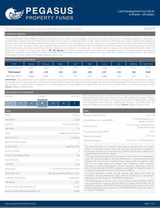This Fund Factsheet should be read in conjunction with the Brochure and Terms & Conditions. July 2016
Investment Objective
The ECUADOR LAND DEVELOPMENT FUND (ELD) A-Shares is an open-ended, actively managed investment vehicle that focuses purely on the strategic acquisition of direct land for
residential and commercial use in Ecuador. The funds objective is to invest in a balanced portfolio of high quality prime and undeveloped land using an “added value strategy” by
acquiring land at heavily undervalued prices predominately concentrated in Quito, Guayaquil and Cuenca, close to future or existing Government and private infrastructure projects
such as; major roads, shopping centres, leisure facilities and universities, where both growth and sale price potential far exceeds the regional and national average. By developing
land through planning permission, sub-dividing and basic infrastructure the funds aim is to deliver land “construction ready” for re-sale to the property and construction market. The
funds aim is to achieve a minimum target return of 20 - 25% net p.a. in US dollars providing investors with liquidity and risk-adjusted returns. All underlying assets are regulated
through an independent Trust similar to a private, non-traded REIT (Real Estate Investment Trust). Investors can now beneﬁt form investing in the only country in Latin America
denominated in a base currency of US dollars mitigating currency risk.
Facts
Sector Property
Asset Class Land
Domicile Republic of Ecuador
S&P Rating B
Issuer Pegasus Property Funds
Base Currency US dollars
Minimum Timeline (Years) 2
Inception Date September 2015
Number of Assets 8
Number of Underlying Assets 80
Size ($ millions) 10.1
Liquidity%
15.00
Dealing Day 1st - 5th Business Day of Each Month
Benchmark Index S&P Global BMI (Broad Market Index)
Custodian Bank Ecuador Produbanco
S&P Rating AAA-
Minimum Initial Single Investment in $ 50,000
Minimum Additional Single Investment in $ 20,000
Performance as of 31/07/2016
2016 January February March April May June July 3 Months Year-to-Date
A-Share Price in $ 1.0927 1.1222 1.1527 1.7755 1.2044 1.2323 1.2712 1.2712 1.2712
*Performance% 2.61 2.70 2.72 2.15 2.29 2.31 3.16 7.96 19.38
Benchmark Index%
(6.34) (0.47) 7.64 1.67 0.23 (0.68) 4.50 4.04 6.15
IMPORTANT: *Past performance is not a reliable indicator to future results. The value of the fund and any return from it can ﬂuctuate and is not guaranteed. Target returns indicated
are variable and you may not get back the full amount invested. Returns shown are gross and exclude charges, fees and expenses (If Applicable) incurred within the fund. Investors
may be subject to certain taxes on redemption. The Annual Management Charge (AMC) and additional fees and expenses (If Any) will reduce the performance ﬁgures shown.
Source: Pegasus Property Funds.
Risk Rating & Fundamentals
Very Low Medium Very High Risk ratings only give an indication of the risk level of this fund only in relation to
Pegasus Property Funds overall range of funds. Risk is deﬁned as Standard Deviation
calculated based on the total returns using monthly values. The Sharpe Ratio quantiﬁes
both volatility and performance by evaluating risk vs return. The Sharpe Ration and
Standard Deviation are available upon request. Source: Pegasus Property Funds.
1 2 3 5 6 7
www.pegasuspropertyfunds.com Page 1 of 2
4
Fees
†
Maximum Initial Entry Fee% Up to 4.00
Annual Management Charge (AMC)
2% of NAV (Charged at 0.5%
Quarterly in Arrears)
Performance Fee
10% p.a, of any Outperformance of
the Benchmark Index
^
Property Expense Ratio (PER) 0.210%
*Redemption Penalty% 8.75 - 0.00
**Partial Withdrawals Up to 10% p.a. of Initial Investment
†
The Initial Entry Fee is the maximum that might be deducted from your money
before it is invested, however lower fees may apply at the time of investment.
Current fees can be found in the Terms & Conditions and are also available from
Pegasus Property Funds upon request.
^
The Property Expense Ratio (PER) is a measure of the additional non-recoverable
costs that speciﬁcally apply to the fund that invests in actual properties and is
deducted from the fund on a quarterly basis. These include for example, costs
such as real estate agent and valuator fees, marketing, utilities, property
maintenance, property administration, security, insurances, legal fees, municipal
fees and any local taxes. The PER is variable and adjusted on a quarterly basis. A
complete list of fees can be found in the Terms & Conditions.
*The Early Redemption penalty reduces quarterly (See table in the Terms &
Conditions). The Early Redemption notice period is 30 days prior to the relevant
dealing day and processed on a QUARTERLY BASIS ONLY.
**Partial Withdrawals of 10% p.a, of your initial investment can be withdrawn ONCE
every year after the investment has been held for a certain period of time, free of
redemption penalties. The Partial Withdrawal notice period is 30 days prior to the
relevant dealing day and processed on a QUARTERLY BASIS ONLY. (See table in
the Terms & Conditions).
Land Development Fund (ELD)
A-Shares - US dollars
 
