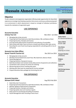 United Arab Emirates
madni.khawaja@yahoo.com
Mobile: +971-56-80 999 46
+971-52-3393 870
Objective
To join a dynamic and progressive organization offering ample opportunities for diversified
experience at strategic level.Seeking a position that ensures continuous professional growth
in an environment in which advancement is based on strength of individual contribution
towards the realization of organization goal.
UAE EXPERIENCE
Accounts Executive
Uniway Tour LLC Mar 2014 – Jan 2016
 Managing day to day accounts
 Preparing Cash Flow Statements, Bank Reconciliation, P&L and Balance Sheet
 Preparing Vouchers, Receipts and Invoices
 Ensuring timely disbursement of payments and collection of receivables
 Work closely with Sales Team to ensure a smooth and efficient after sales service
 Recording the cost of each tourist group separately for calculating profit or loss of
each group
Accounts Cum Sales Officer
Raseel Travel & Tourism LLC Dec 2012-Jun 2013
 Managing day to day accounts
 Monthly Financial Statements (Cash Flow, P&L Statement, Balance Sheet)
 Payroll Management
 Preparing Vouchers, Receipts & Invoices
 Bank Reconciliation and maintain timely disbursement of payments and collections
 Coordination with customers & airlines for ticketing
 Monitoring Hajj & Umrah Traveling Sales plans
 Working with sales team for preparing the tourism packages
 Prepare Attractive Sales packages by minimizing the cost
PAK EXPERIENCE
Accounts Executive
Shinwari Grill 3 Hotel Aug 2013-Feb 2014
 Daily Petty Cash Transections
 Preparing Cash Flow Statements, Bank Reconciliation, P&L and Balance Sheet
 Maintain aging for disbursement of payments
 Preparing Vouchers, Receipts and Invoices
 Preparing weekly stock and inventory reports
 Keep control on purchasing and selling of inventory
 Payroll Management with recording of extra hours
Father Name
Kh. Muhammad Ramzan
Date of Birth
06-SEP-1989
Visa Status
Visit visa
(Expiring on 15 Oct)
Passport Number
AP0405032
Religion
Islam
Nationality
Pakistan
UAE Driving License
Continued
 