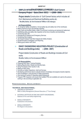 ANOOP G.P
CELL:+968-26292422/+968-94862829
 SIMPLEX INFRASTRUCTURES LLC-PROJECT:(Gulf Cement
Company Project Qatar,Client: GCC) :- (2008 - 2009)
Project details:Construction of Gulf Cement factory which includes all
Civil ,Mechanical and Electrical,Scaffolding works etc.
Health,Safety & Environment Officer (In-charge)
Job Responsibilities:
 To recognize Safety competitions, Annual safety day and safety man of the month/year.
 Making reports for Injury and damage reporting.
 Labor camp and facilities Safety, health, Environment monitoring and advising for betterment.
 Scaffolding safety and safety nets inspection at the time of erection and dismantling.
 Conducting daily TBT.
 Arrangement for Medical and Emergency Services.
 Conducting Risk Analysis.
 Job Hazard Analysis/Task Risk Analysis/Job Safety Analysis.
 Accident/Incident Investigation and Reporting.
 Making good relation with Client.
 ENKEY ENGINEERING INDUSTRIES-PROJECT:(Construction of
Roads and Buildings,India) :- (2006 - 2007)
Project details:Construction of Roads and Buildings includes all Civil
works
Health, Safety & Environment Officer
Job Responsibilities:
 Preparing HSE Plans, Training Schedule.
 Making Reports Daily, Weekly and Monthly basis.
 Doing First Aid for minor Injuries in site.
 Making of HSE Policy.
 Carrying out safety Inspections, Audit and Surveys.
 Developing performance test to evaluate trainee’s knowledge and progress towards objective.
 Have knowledge in using all kinds of safety equipments.
 Give training to workers in Operating safety Equipments.
 Frequent PPE Inspection and ensure that suitable PPEs are available and used by the persons
working in site according to applicable rule.
P R O F E S S I O N A L D E V E L O P M E N T
TECHNICAL AND EDUCATIONAL:
 ANNAMALAI UNIVERSITY
MBA in Safety Management (Distant Education, 2nd
Year Doing)
 NATIONAL INSTITUTE OF FIRE AND SAFETY ENGINEERING:
Diploma in Fire and Safety Engineering
 KERALA UNIVERSITY:
Graduation in Economics
 KERALA UNIVERSITY:
Pre Degree in Economics
- 10 -
 
