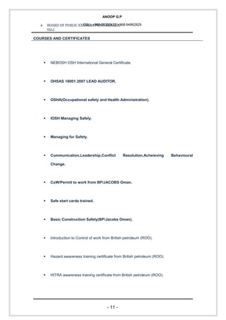 ANOOP G.P
CELL:+968-26292422/+968-94862829 BOARD OF PUBLIC EXAMINATIONS KERALA:
SSLC
COURSES AND CERTIFICATES
 NEBOSH OSH International General Certificate.
 OHSAS 18001:2007 LEAD AUDITOR.
 OSHA(Occupational safety and Health Administration).
 IOSH Managing Safely.
 Managing for Safety.
 Communication,Leadership,Conflict Resolution,Acheieving Behavioural
Change.
 CoW/Permit to work from BP/JACOBS Oman.
 Safe start cards trained.
 Basic Construction Safety(BP/Jacobs Oman).
 Introduction to Control of work from British petroleum (ROO).
 Hazard awareness training certificate from British petroleum (ROO).
 HITRA awareness training certificate from British petroleum (ROO).
- 11 -
 