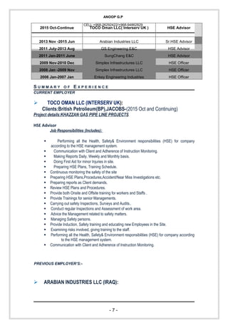 ANOOP G.P
CELL:+968-26292422/+968-94862829
2015 Oct-Continue TOCO Oman LLC( Interserv UK ) HSE Advisor
2013 Nov -2015 Jun Arabian Industries LLC Sr.HSE Advisor
2011 July-2013 Aug GS Engineering E&C HSE Advisor
2011 Jan-2011 June SungChang E&C HSE Advisor
2009 Nov-2010 Dec Simplex Infrastructures LLC HSE Officer
2008 Jan -2009 Nov Simplex Infrastructures LLC HSE Officer
2006 Jan-2007 Jan Enkey Engineering Industries HSE Officer
S U M M A R Y O F E X P E R I E N C E
CURRENT EMPLOYER
 TOCO OMAN LLC (INTERSERV UK):
Clients:British Petrolieum(BP),JACOBS-(2015 Oct and Continuing)
Project details:KHAZZAN GAS PIPE LINE PROJECTS
HSE Advisor
Job Responsibilities (Includes):
 Performing all the Health, Safety& Environment responsibilities (HSE) for company
according to the HSE management system.
 Communication with Client and Adherence of Instruction Monitoring.
 Making Reports Daily, Weekly and Monthly basis.
 Doing First Aid for minor Injuries in site.
 Preparing HSE Plans, Training Schedule.
 Continuous monitoring the safety of the site
 Preparing HSE Plans,Procedures,Accident/Near Miss Investigations etc.
 Preparing reports as Client demands.
 Review HSE Plans and Procedures.
 Provide both Onsite and Offsite training for workers and Staffs .
 Provide Trainings for senior Managements.
 Carrying out safety Inspections, Surveys and Audits..
 Conduct regular Inspections and Assessment of work area.
 Advice the Management related to safety matters.
 Managing Safety persons.
 Provide Induction, Safety training and educating new Employees in the Site.
 Examining risks involved, giving training to the staff.
 Performing all the Health, Safety& Environment responsibilities (HSE) for company according
to the HSE management system.
 Communication with Client and Adherence of Instruction Monitoring.
PREVIOUS EMPLOYER’S:-
 ARABIAN INDUSTRIES LLC (IRAQ):
- 7 -
 