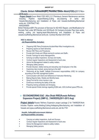 ANOOP G.P
CELL:+968-26292422/+968-94862829
Clients: British Petroleum(BP), Petrofac, Exxon Mobil(FOD)-(2013 Nov-
2015 Jun)
Project Details:Exxon Mobil FOD WQ1,2,3,7,Petroleum General Maintenance services
including Pipeline repair(Welding,Cutting etc),Cleaning of tanks and
Vessels.Manufacturing and Installation of Pipes and Vessels,Scaffolding,Mechanical
works etc. CONTRACT NO:
AWS2540605
British Petroleum(BP)-The provision of Services for AD HOC Repairs and Modifications for
Rumaila Field under BP,Petrofac and SOCSouth Oil Company.Includes Pipe lines works,
welding ,cutting ,hot tapping,repair,Manufacturing and Installation of Pipes and
vessels,Scaffolding,Mechanical works etc. Contract Number:CN101240
HSE Sr.Advisor
Job Responsibilities (Includes):
 Preparing HSE Plans,Procedures,Accident/Near Miss Investigations etc.
 Preparing reports as Client demands.
 Review HSE Plans and Procedures.
 Provide both Onsite and Offsite training for workers and Staffs .
 Provide Trainings for senior Managements.
 Carrying out safety Inspections, Surveys and Audits..
 Conduct regular Inspections and Assessment of work area.
 Advice the Management related to safety matters.
 Managing Safety persons.
 Provide Induction, Safety training and educating new Employees in the Site.
 Examining risks involved, giving training to the staff.
 Performing all the Health, Safety& Environment responsibilities (HSE) for company
according to the HSE management system.
 Communication with Client and Adherence of Instruction Monitoring.
 Making Reports Daily, Weekly and Monthly basis.
 Doing First Aid for minor Injuries in site.
 Continuous monitoring the safety of the site
 Preparing training schedules and Arranging.
 Provide special Onsite trainings regading SCBA sets ,H2S,Confined space,PPEs etc.
 GS ENGINEERING E&C: (Abu Dhabi RRE(Ruwais Refinery
Expansion Project) (SMP-2), ,TAKREER)(2011-2013 Aug)
Project details:Ruwais Refinery Expansion project package 2 for TAKREER.Work
includes Pipeline works,Welding,Cutting,Hottapping,Manufacturing and Installation of
Vessels and pipes,scaffolding,Mechanical works etc.Job No:7T61
Health, Safety&Enviornment Advisor
Job Responsibilities (Includes):
 Carrying out safety Inspections, Audit and Surveys.
 Conduct regular Inspections and Assessment of work area.
 Advice the Management related to safety matters.
 Managing Safety persons.
- 8 -
 