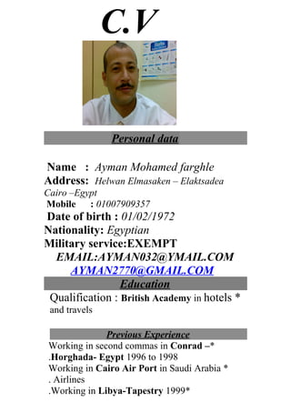C.V
Personal data
Name : Ayman Mohamed farghle
Address: Helwan Elmasaken – Elaktsadea
Cairo –Egypt
Mobile : 01007909357
Date of birth : 01/02/1972
Nationality: Egyptian
Military service:EXEMPT
EMAIL:AYMAN032@YMAIL.COM
AYMAN2770@GMAIL.COM
Education
*Qualification : British Academy in hotels
and travels
Previous Experience
*Working in second commas in Conrad –
Horghada- Egypt 1996 to 1998.
*Working in Cairo Air Port in Saudi Arabia
Airlines.
*Working in Libya-Tapestry 1999.
 