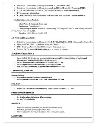  Installation, Commissioning and Integration nodeB of Ericssion for Airtel.
 Installation, Commissioning and Integration nodeB and RRU of Huawei for Telenor and MTS.
 ATP & microwave Link (New link & ODU swap) of Huawei for Airtel and Vodafone.
 BTS, microwave dismantling.
 RTN/IDU installation and commissioning of Huawei and NEC for Airtel, Vodafone and Idea.
Technoworld services Pvt. Ltd.
Client Name:Reliance Jio (Samsung)
Designation:Project Engineer
Current Project: NodeB installation, commissioning, and integration, and DT, EMF survey, Broadband
survey, Narrow band survey, RFI.
Duration: July25, 2015 to Nov25, 2015
Job Profile and Responsibilities
 Installation, Commissioning and Integration NodeB(CDU, CSS, RRU, RRH) of Samsung for Reliance Jio.
 Drive test (SCFT, CLOT) for Reliance Jio site and Cluster.
 EMF, Broadband, Narrowband and RFI survey for Reliance Jio sites.
 To make EMF report and Upload on site forge as required by customer.
ACADEMIC CREDENTIALS
- Passed B.Tech (Electronicsand communicationengineering) fromSagarInstitute of Technology&
Management,Barabanki (UPTU) with68.1% aggregate.
- Passed Intermediate fromBihar Board inyear 2011 with71.4%.
- Passed HighSchool fromBihar Board inyear2009 with63.4%
- DCA from BHARTIYA COMPUTER SHAKSHARTA MISSION with77%.
TRAINING PROGRAMMES
Summer Training:
- From BSNL Barabanki on mobile communication.
- From IQRA Software Pvt. Ltd. on MATLAB & EMBEDDED SYSTEM.
PROJECT
- Project on Automatic Vacuum Cleaner under guidance of Prof U. C. Dixit.
PRESENTATION/SEMINAR
- On Graphene BasedMicrochip & Technologies.
- On BSNL’s Technologies.
ABILITIES
- Effective communicationskills(oral,writtenandpresentation).
- Analytical,problemsolving,organization skills.
- Able torespondindiverse workloadscheduleswithqualityresults.
LANGUAGES
 