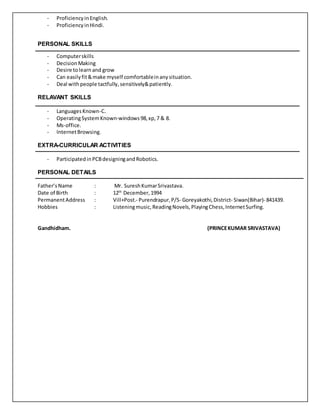 - ProficiencyinEnglish.
- ProficiencyinHindi.
PERSONAL SKILLS
- Computerskills
- DecisionMaking
- Desire tolearnand grow
- Can easilyfit&make myself comfortableinanysituation.
- Deal withpeople tactfully,sensitively&patiently.
RELAVANT SKILLS
- LanguagesKnown-C.
- OperatingSystemKnown-windows98,xp,7 & 8.
- Ms-office.
- InternetBrowsing.
EXTRA-CURRICULAR ACTIVITIES
- ParticipatedinPCBdesigningandRobotics.
PERSONAL DETAILS
Father’sName : Mr. SureshKumarSrivastava.
Date of Birth : 12th
December,1994
PermanentAddress : Vill+Post.- Purendrapur,P/S- Goreyakothi,District- Siwan(Bihar)- 841439.
Hobbies : Listeningmusic,ReadingNovels, PlayingChess,InternetSurfing.
Gandhidham. (PRINCEKUMAR SRIVASTAVA)
 