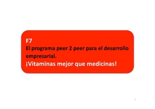 F7	
  	
  
El	
  programa	
  peer	
  2	
  peer	
  para	
  el	
  desarrollo	
  
empresarial.	
  	
  
¡Vitaminas	
  mejor	
  que	
  medicinas!	
  




                                                                      1	
  
 