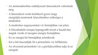 • Az atomreaktorban szabályozott láncreakciót valósítunk
meg.
• A láncreakció során keletkező gyors (nagy
energiájú) neutronok lelassításához szükséges a
moderátor.
• A moderátor nagynyomású víz formájában van jelen.
• A felszabaduló energia legnagyobb részét a hasadvány
magok viszik el mozgási energia formájában.
• Ez az energia hő formájában jelentkezik.
• Ezt a hőt használják fel a primerköri víz felfűtésére.
• Az elvezetett primerköri víz a gőzfejlesztőben adja át az
energiát.
 