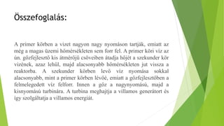 Összefoglalás:
A primer körben a vizet nagyon nagy nyomáson tartják, emiatt az
még a magas üzemi hőmérsékleten sem forr fel. A primer köri víz az
ún. gőzfejlesztő kis átmérőjű csöveiben átadja hőjét a szekunder kör
vizének, azaz lehűl, majd alacsonyabb hőmérsékleten jut vissza a
reaktorba. A szekunder körben levő víz nyomása sokkal
alacsonyabb, mint a primer körben lévőé, emiatt a gőzfejlesztőben a
felmelegedett víz felforr. Innen a gőz a nagynyomású, majd a
kisnyomású turbinára. A turbina meghajtja a villamos generátort és
így szolgáltatja a villamos energiát.
 