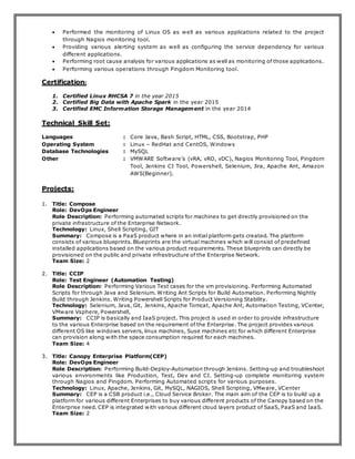  Performed the monitoring of Linux OS as well as various applications related to the project
through Nagios monitoring tool.
 Providing various alerting system as well as configuring the service dependency for various
different applications.
 Performing root cause analysis for various applications as well as monitoring of those applications.
 Performing various operations through Pingdom Monitoring tool.
Certification:
1. Certified Linux RHCSA 7 in the year 2015
2. Certified Big Data with Apache Spark in the year 2015
3. Certified EMC Information Storage Management in the year 2014
Technical Skill Set:
Languages : Core Java, Bash Script, HTML, CSS, Bootstrap, PHP
Operating System : Linux – RedHat and CentOS, Windows
Database Technologies : MySQL
Other : VMWARE Software’s (vRA, vRO, vDC), Nagios Monitoring Tool, Pingdom
Tool, Jenkins CI Tool, Powershell, Selenium, Jira, Apache Ant, Amazon
AWS(Beginner).
Projects:
1. Title: Compose
Role: DevOps Engineer
Role Description: Performing automated scripts for machines to get directly provisioned on the
private infrastructure of the Enterprise Network.
Technology: Linux, Shell Scripting, GIT
Summary: Compose is a PaaS product where in an initial platform gets created. The platform
consists of various blueprints. Blueprints are the virtual machines which will consist of predefined
installed applications based on the various product requirements. These blueprints can directly be
provisioned on the public and private infrastructure of the Enterprise Network.
Team Size: 2
2. Title: CCIP
Role: Test Engineer (Automation Testing)
Role Description: Performing Various Test cases for the vm provisioning. Performing Automated
Scripts for through Java and Selenium. Writing Ant Scripts for Build Automation. Performing Nightly
Build through Jenkins. Writing Powershell Scripts for Product Versioning Stability.
Technology: Selenium, Java, Git, Jenkins, Apache Tomcat, Apache Ant, Automation Testing, VCenter,
VMware Vsphere, Powershell,
Summary: CCIP is basically and IaaS project. This project is used in order to provide infrastructure
to the various Enterprise based on the requirement of the Enterprise. The project provides various
different OS like windows servers, linux machines, Suse machines etc for which different Enterprise
can provision along with the space consumption required for each machines.
Team Size: 4
3. Title: Canopy Enterprise Platform(CEP)
Role: DevOps Engineer
Role Description: Performing Build-Deploy-Automation through Jenkins. Setting-up and troubleshoot
various environments like Production, Test, Dev and CI. Setting-up complete monitoring system
through Nagios and Pingdom. Performing Automated scripts for various purposes.
Technology: Linux, Apache, Jenkins, Git, MySQL, NAGIOS, Shell Scripting, VMware, VCenter
Summary: CEP is a CSB product i.e., Cloud Service Broker. The main aim of the CEP is to build up a
platform for various different Enterprises to buy various different products of the Canopy based on the
Enterprise need. CEP is integrated with various different cloud layers product of SaaS, PaaS and IaaS.
Team Size: 2
 